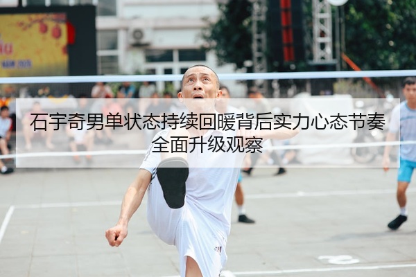 石宇奇男单状态持续回暖背后实力心态节奏全面升级观察